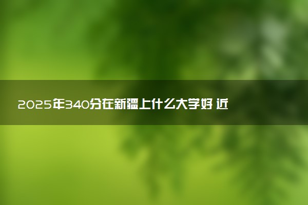 2025年340分在新疆上什么大学好 近三年录取分数线是多少