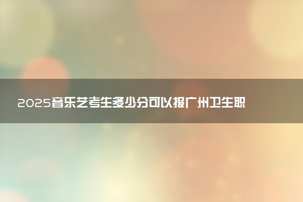 2025音乐艺考生多少分可以报广州卫生职业技术学院
