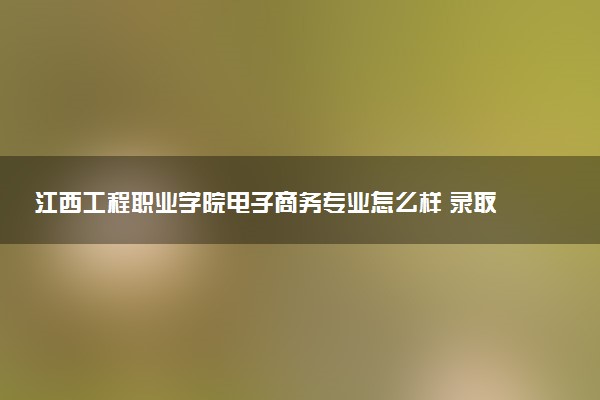 江西工程职业学院电子商务专业怎么样 录取分数线多少