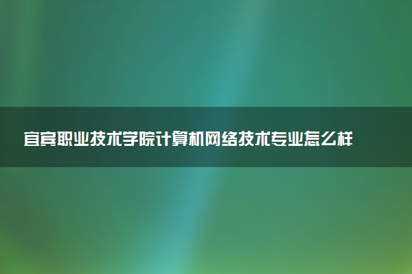 宜宾职业技术学院计算机网络技术专业怎么样 录取分数线多少