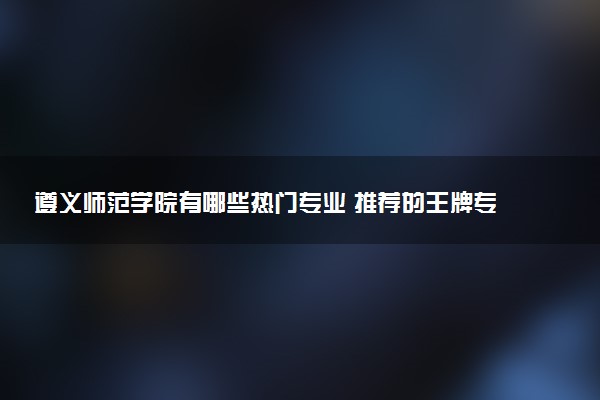 遵义师范学院有哪些热门专业 推荐的王牌专业