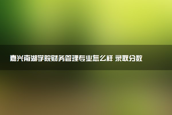 嘉兴南湖学院财务管理专业怎么样 录取分数线多少