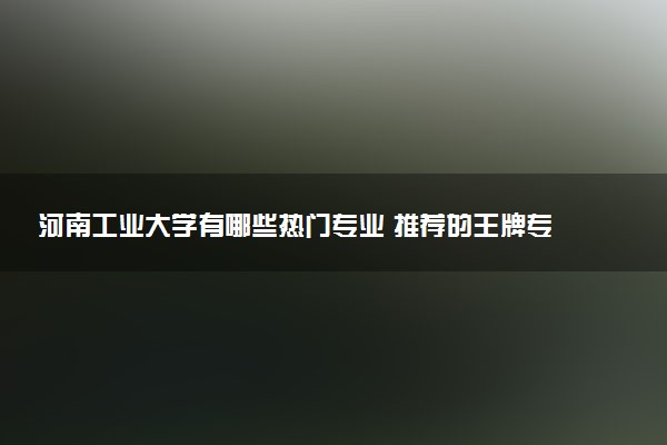 河南工业大学有哪些热门专业 推荐的王牌专业