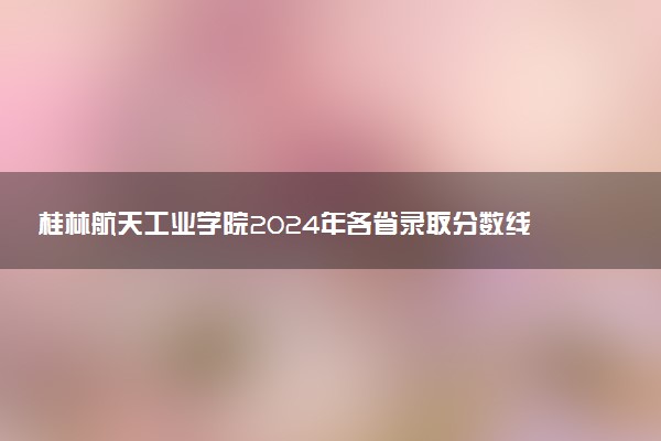 桂林航天工业学院2024年各省录取分数线 多少分能考上