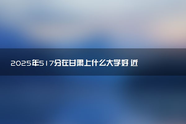 2025年517分在甘肃上什么大学好 近三年录取分数线是多少