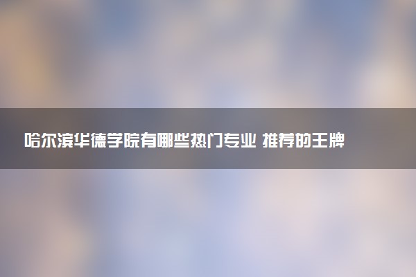 哈尔滨华德学院有哪些热门专业 推荐的王牌专业