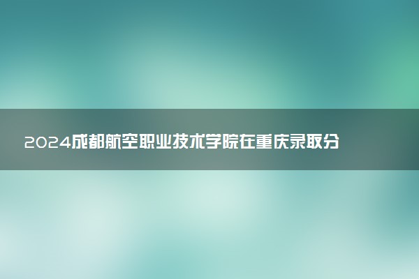 2024成都航空职业技术学院在重庆录取分数线 各专业分数及位次
