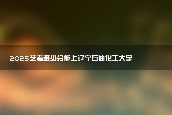 2025艺考多少分能上辽宁石油化工大学 最低分数线是多少