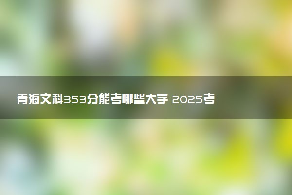 青海文科353分能考哪些大学 2025考生稳上的大学名单