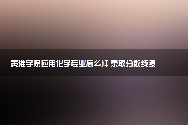 黄淮学院应用化学专业怎么样 录取分数线多少