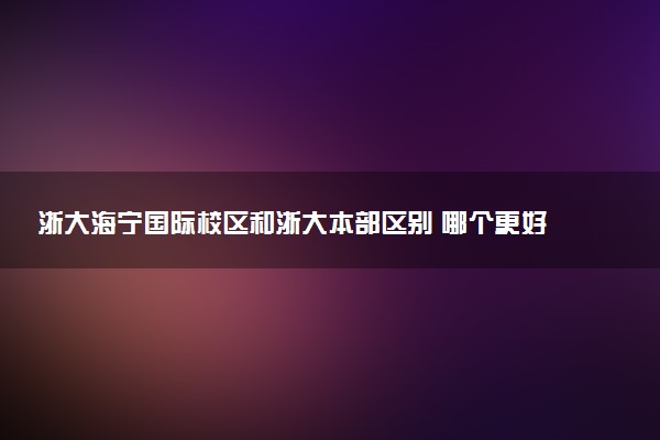 浙大海宁国际校区和浙大本部区别 哪个更好