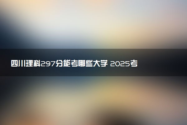 四川理科297分能考哪些大学 2025考生稳上的大学名单