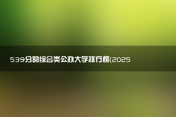 539分的综合类公办大学排行榜（2025考生参考)