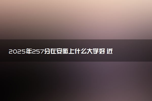 2025年257分在安徽上什么大学好 近三年录取分数线是多少