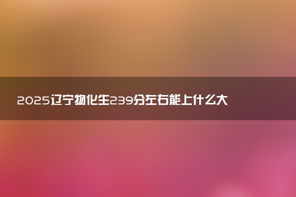 2025辽宁物化生239分左右能上什么大学 可以报考的院校名单