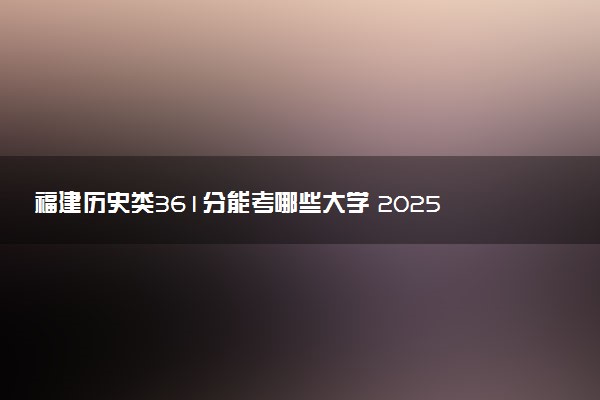 福建历史类361分能考哪些大学 2025考生稳上的大学名单