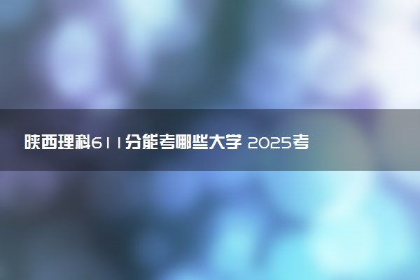 陕西理科611分能考哪些大学 2025考生稳上的大学名单