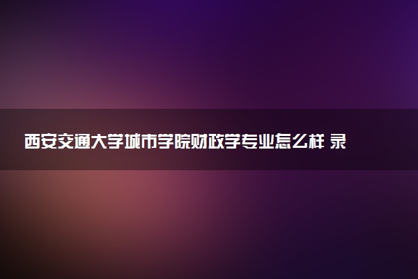 西安交通大学城市学院财政学专业怎么样 录取分数线多少