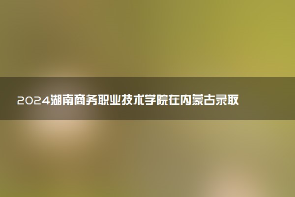 2024湖南商务职业技术学院在内蒙古录取分数线 各专业分数及位次