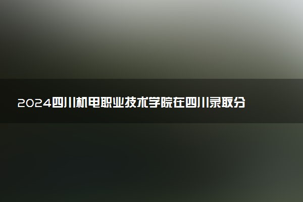 2024四川机电职业技术学院在四川录取分数线 各专业分数及位次