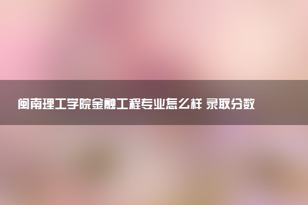 闽南理工学院金融工程专业怎么样 录取分数线多少