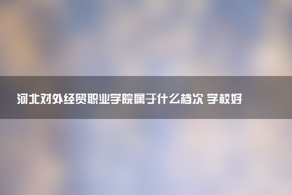 河北对外经贸职业学院属于什么档次 学校好不好
