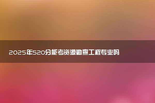 2025年520分能考资源勘查工程专业吗 520分资源勘查工程专业大学推荐
