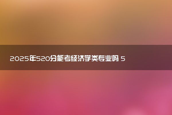 2025年520分能考经济学类专业吗 520分经济学类专业大学推荐
