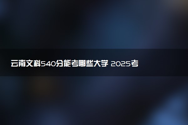 云南文科540分能考哪些大学 2025考生稳上的大学名单