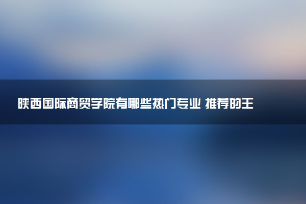 陕西国际商贸学院有哪些热门专业 推荐的王牌专业