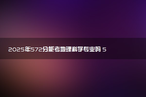 2025年572分能考地理科学专业吗 572分地理科学专业大学推荐