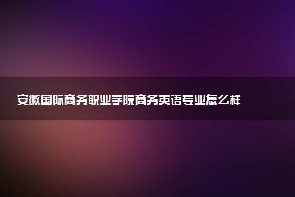 安徽国际商务职业学院商务英语专业怎么样 录取分数线多少