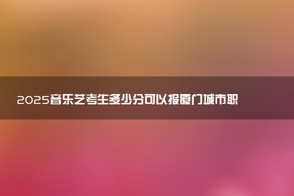 2025音乐艺考生多少分可以报厦门城市职业学院