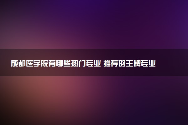 成都医学院有哪些热门专业 推荐的王牌专业
