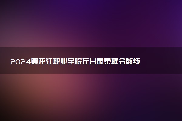 2024黑龙江职业学院在甘肃录取分数线 各专业分数及位次