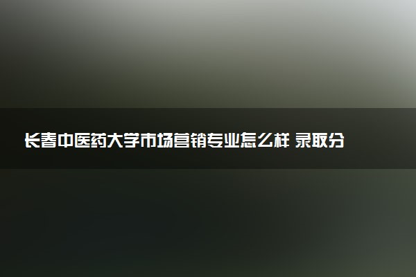 长春中医药大学市场营销专业怎么样 录取分数线多少