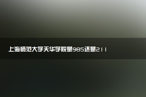 上海师范大学天华学院是985还是211 含金量怎么样
