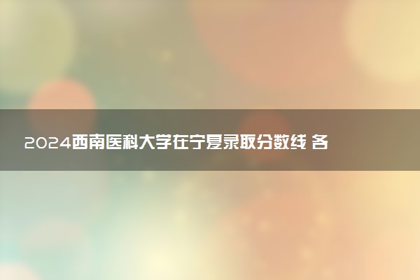 2024西南医科大学在宁夏录取分数线 各专业分数及位次