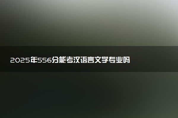 2025年556分能考汉语言文学专业吗 556分汉语言文学专业大学推荐