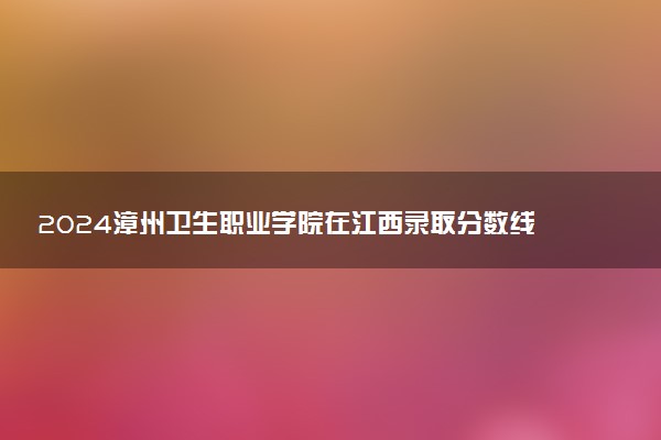 2024漳州卫生职业学院在江西录取分数线 各专业分数及位次