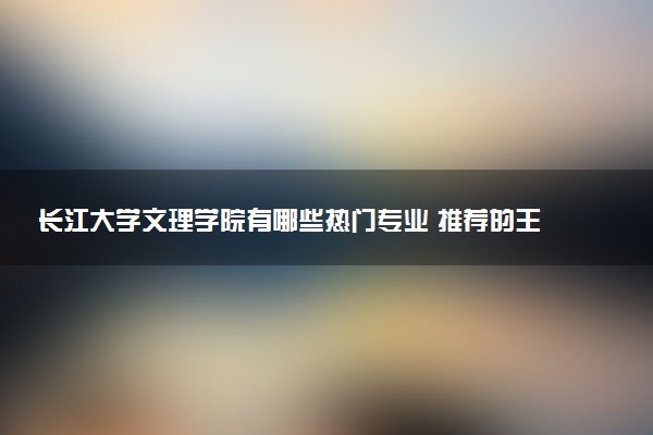 长江大学文理学院有哪些热门专业 推荐的王牌专业