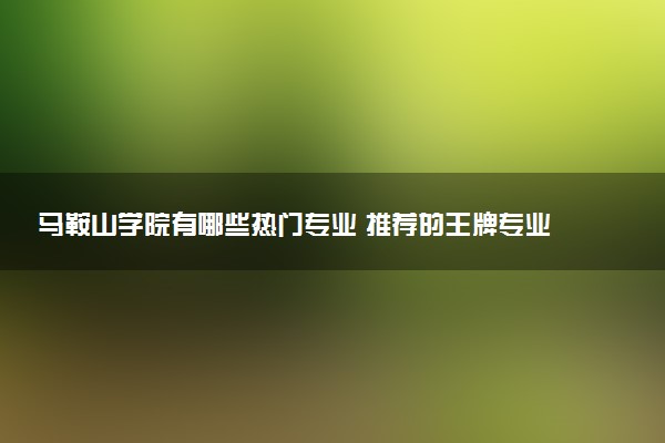 马鞍山学院有哪些热门专业 推荐的王牌专业