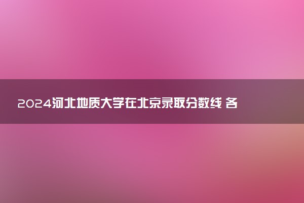 2024河北地质大学在北京录取分数线 各专业分数及位次