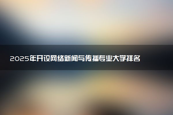 2025年开设网络新闻与传播专业大学排名及评级 高校排行榜