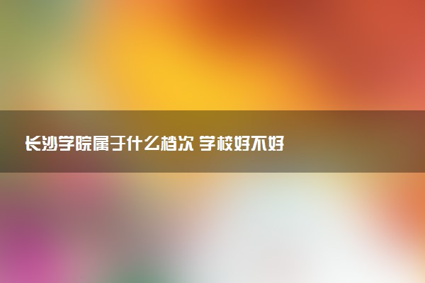 长沙学院属于什么档次 学校好不好