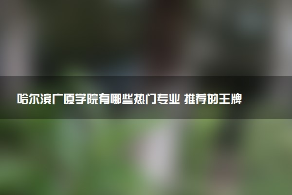 哈尔滨广厦学院有哪些热门专业 推荐的王牌专业