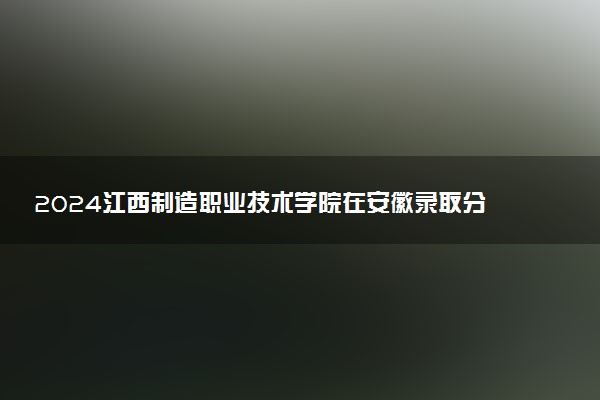 2024江西制造职业技术学院在安徽录取分数线 各专业分数及位次