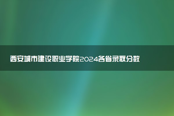 西安城市建设职业学院2024各省录取分数线及最低位次是多少