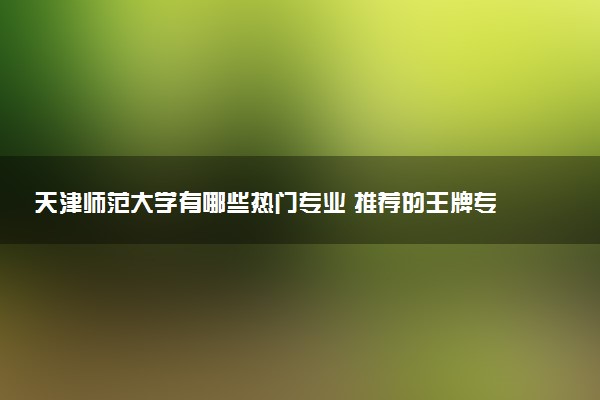 天津师范大学有哪些热门专业 推荐的王牌专业
