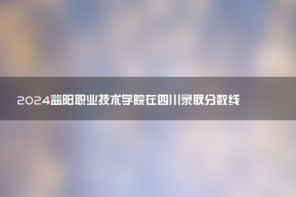 2024益阳职业技术学院在四川录取分数线 各专业分数及位次